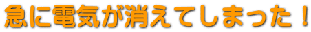 急に電気が消えてしまった！ 